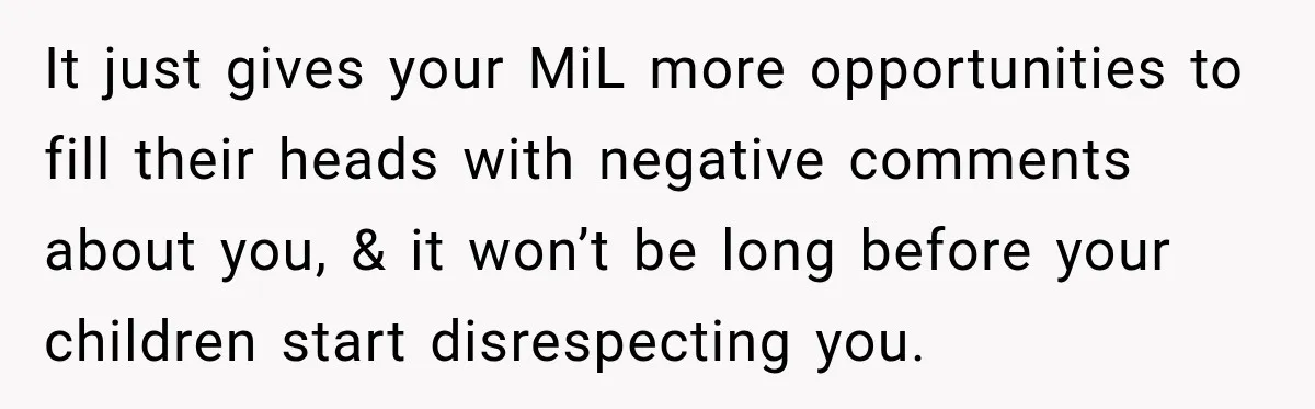 It just gives your MiL more opportunities to fill their heads with negative comments about you, & it won’t be long before your children start disrespecting you.