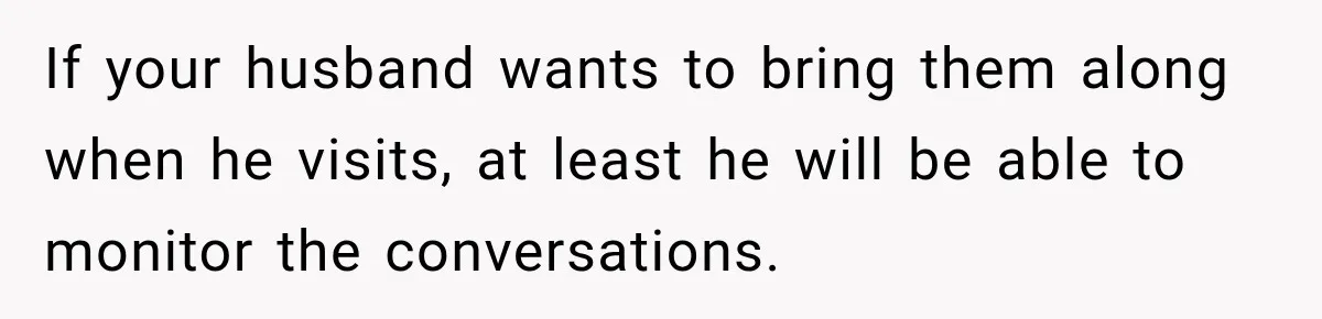 If your husband wants to bring them along when he visits, at least he will be able to monitor the conversations.