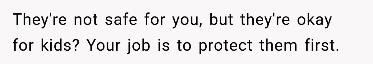 They're not safe for you, but they're okay for kids? Your job is to protect them first.