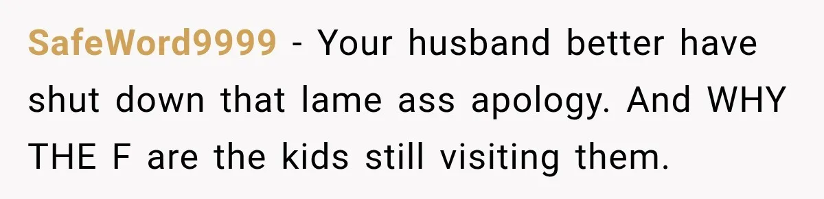 SafeWord9999 − Your husband better have shut down that lame ass apology. And WHY THE F are the kids still visiting them.