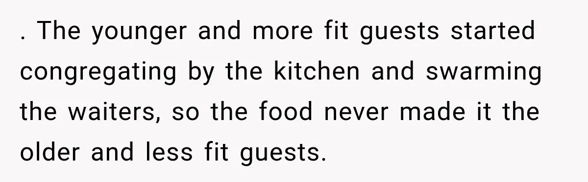 . The younger and more fit guests started congregating by the kitchen and swarming the waiters, so the food never made it the older and less fit guests.