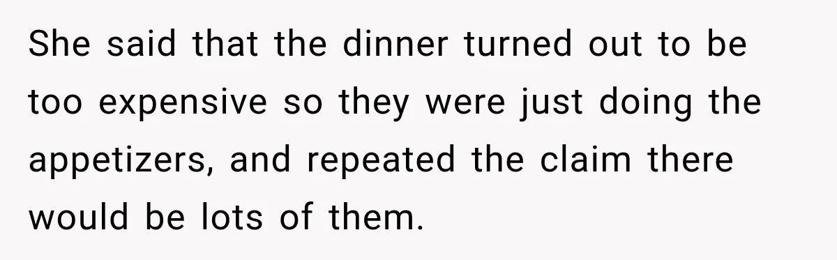 She said that the dinner turned out to be too expensive so they were just doing the appetizers, and repeated the claim there would be lots of them.