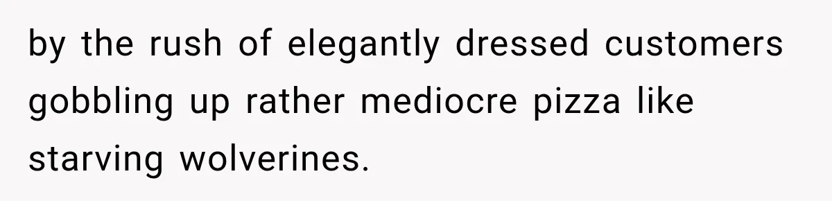 by the rush of elegantly dressed customers gobbling up rather mediocre pizza like starving wolverines.