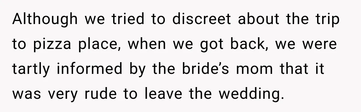 Although we tried to discreet about the trip to pizza place, when we got back, we were tartly informed by the bride’s mom that it was very rude to leave...