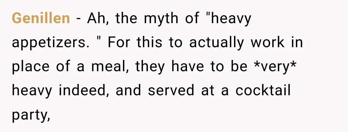 Genillen − Ah, the myth of "heavy appetizers. " For this to actually work in place of a meal, they have to be *very* heavy indeed, and served at a...
