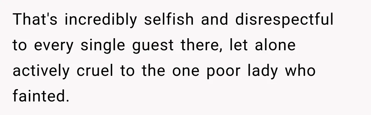 That's incredibly selfish and disrespectful to every single guest there, let alone actively cruel to the one poor lady who fainted.