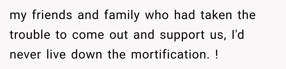 my friends and family who had taken the trouble to come out and support us, I'd never live down the mortification. !