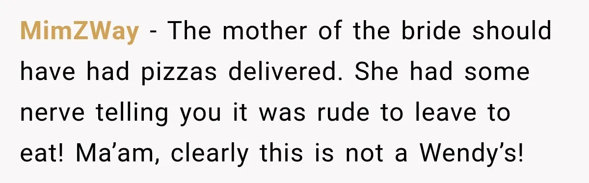 MimZWay − The mother of the bride should have had pizzas delivered. She had some nerve telling you it was rude to leave to eat! Ma’am, clearly this is not...