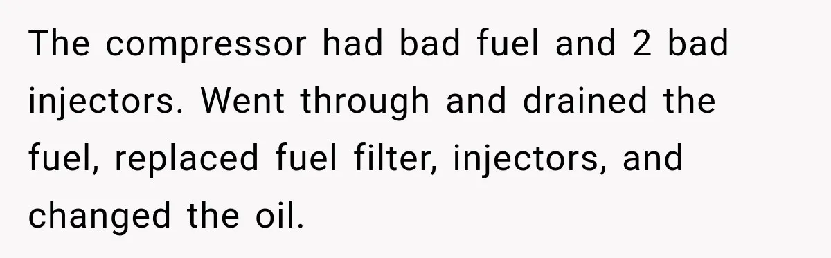 The compressor had bad fuel and 2 bad injectors. Went through and drained the fuel, replaced fuel filter, injectors, and changed the oil.