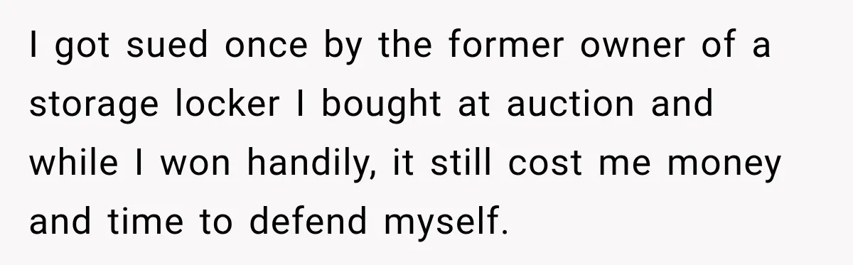 I got sued once by the former owner of a storage locker I bought at auction and while I won handily, it still cost me money and time to defend...