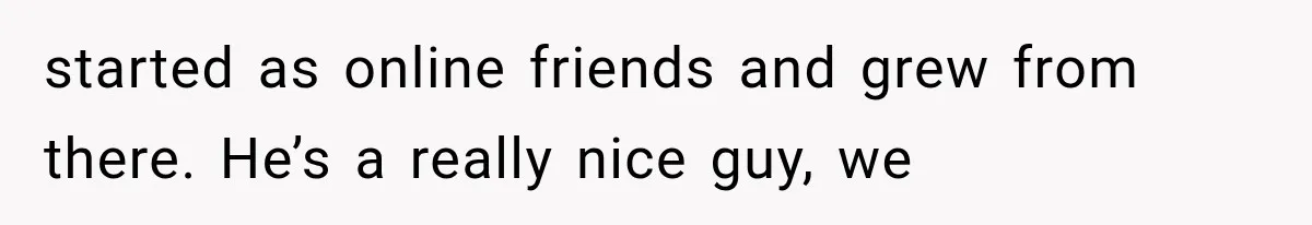 started as online friends and grew from there. He’s a really nice guy, we