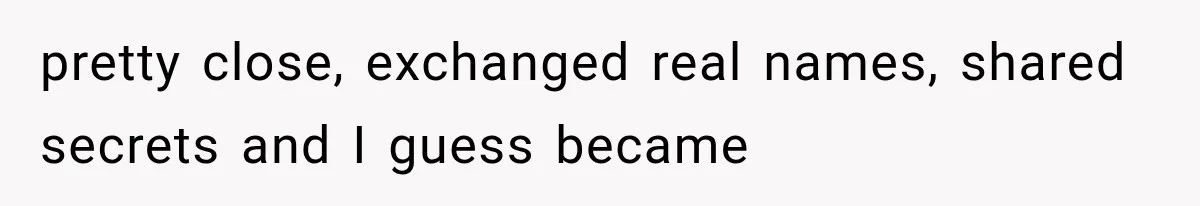 pretty close, exchanged real names, shared secrets and I guess became