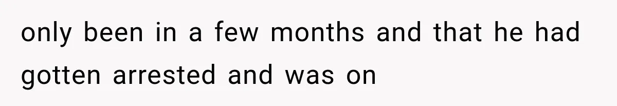 only been in a few months and that he had gotten arrested and was on