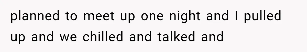 planned to meet up one night and I pulled up and we chilled and talked and