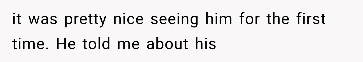 it was pretty nice seeing him for the first time. He told me about his