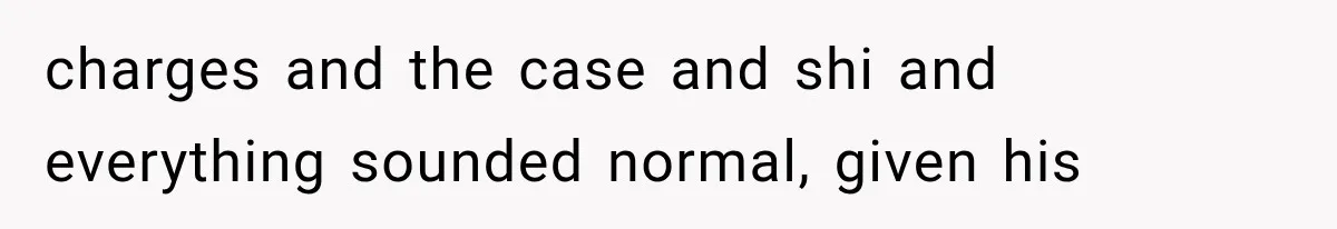 charges and the case and shi and everything sounded normal, given his