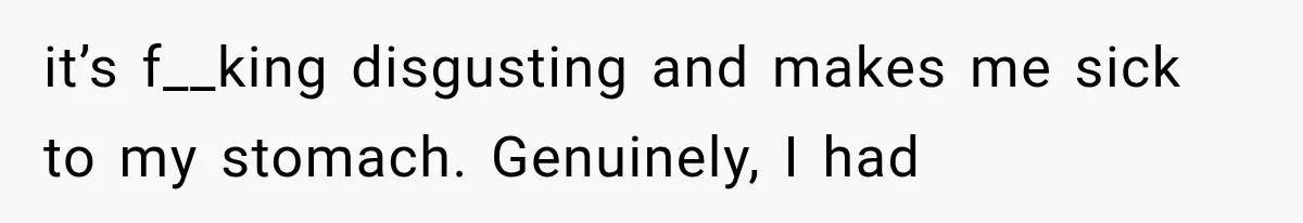 it’s f__king disgusting and makes me sick to my stomach. Genuinely, I had
