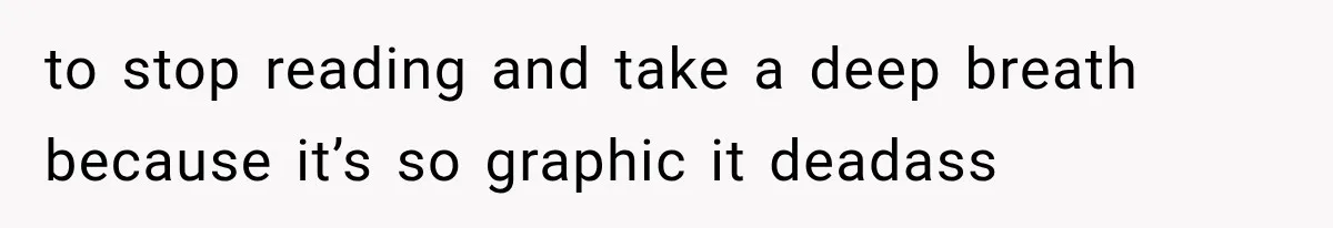 to stop reading and take a deep breath because it’s so graphic it deadass