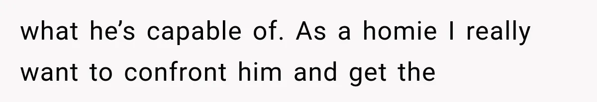 what he’s capable of. As a homie I really want to confront him and get the