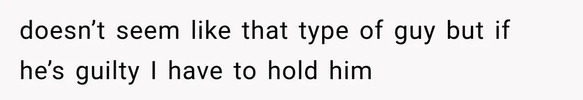 doesn’t seem like that type of guy but if he’s guilty I have to hold him