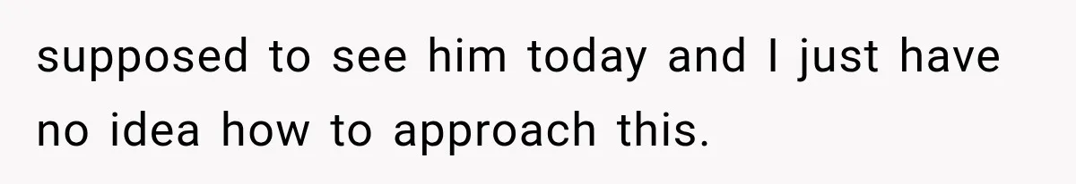 supposed to see him today and I just have no idea how to approach this.