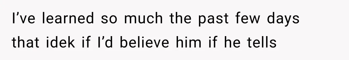 I’ve learned so much the past few days that idek if I’d believe him if he tells