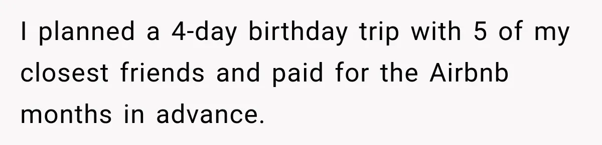 Woman Uninvites Best Friend After They Secretly Add an Unwanted Guest to Her Birthday Trip I planned a 4-day birthday trip with 5 of my closest friends and paid for the Airbnb months in advance.