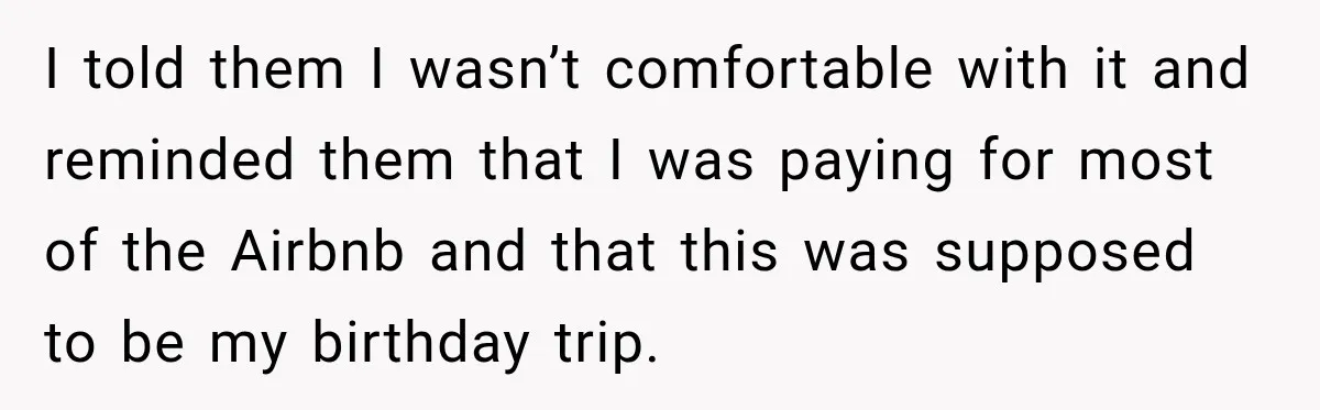 Woman Uninvites Best Friend After They Secretly Add an Unwanted Guest to Her Birthday Trip I told them I wasn’t comfortable with it and reminded them that I was paying for most of the Airbnb and that this was supposed to be my birthday trip.