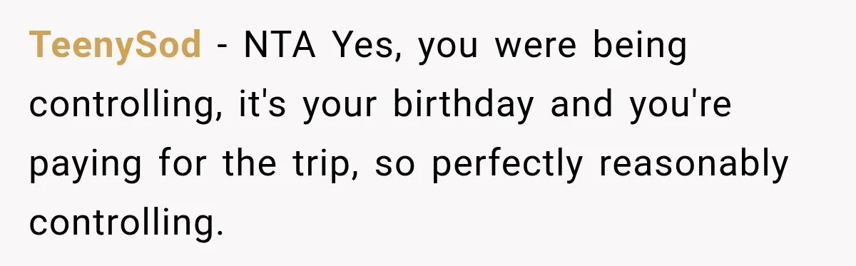 Woman Uninvites Best Friend After They Secretly Add an Unwanted Guest to Her Birthday Trip TeenySod − NTA Yes, you were being controlling, it's your birthday and you're paying for the trip, so perfectly reasonably controlling.