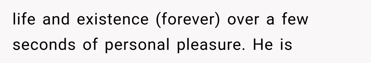 life and existence (forever) over a few seconds of personal pleasure. He is