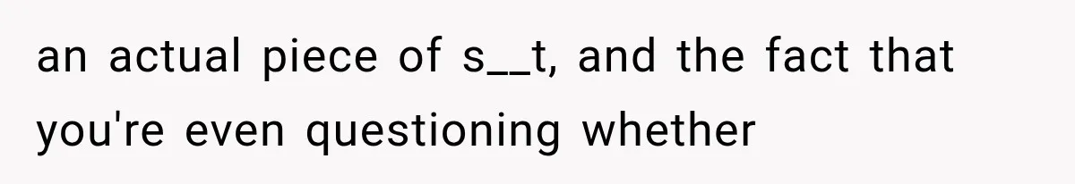 an actual piece of s__t, and the fact that you're even questioning whether