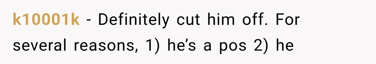 k10001k − Definitely cut him off. For several reasons, 1) he’s a pos 2) he