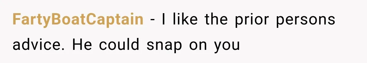 FartyBoatCaptain − I like the prior persons advice. He could snap on you