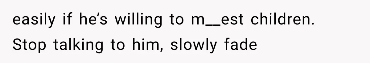 easily if he’s willing to m__est children. Stop talking to him, slowly fade