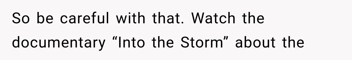 So be careful with that. Watch the documentary “Into the Storm” about the