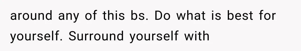 around any of this bs. Do what is best for yourself. Surround yourself with