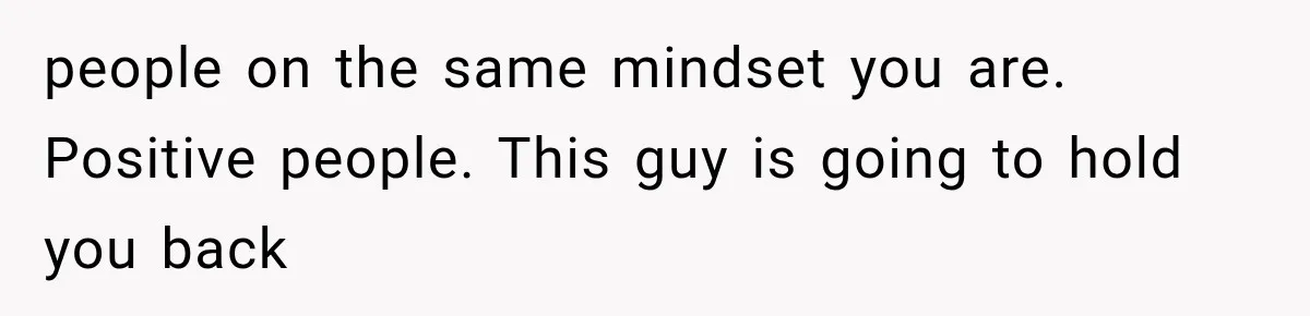 people on the same mindset you are. Positive people. This guy is going to hold you back