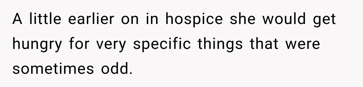 A little earlier on in hospice she would get hungry for very specific things that were sometimes odd.