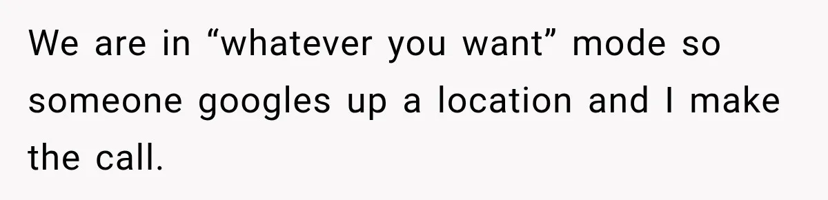 We are in “whatever you want” mode so someone googles up a location and I make the call.