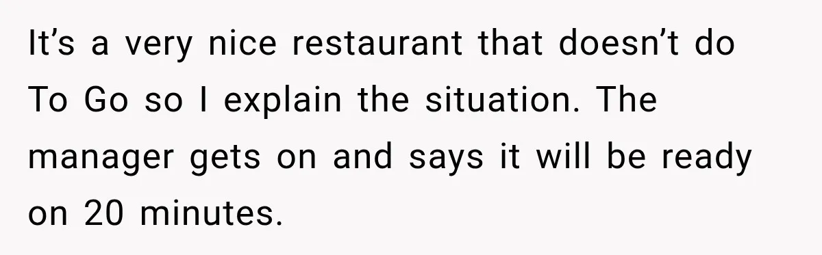 It’s a very nice restaurant that doesn’t do To Go so I explain the situation. The manager gets on and says it will be ready on 20 minutes.
