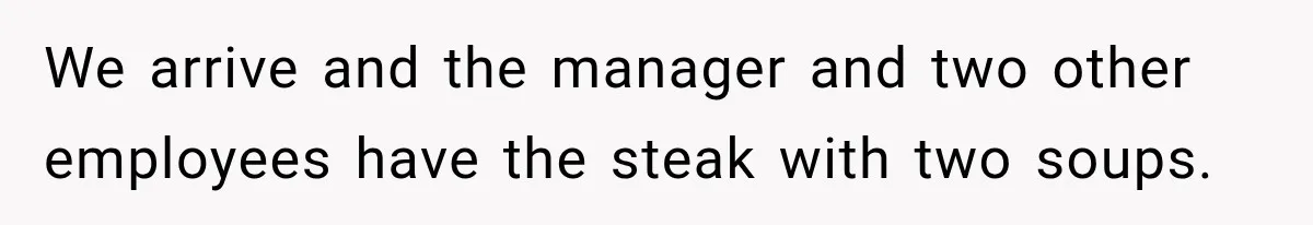 We arrive and the manager and two other employees have the steak with two soups.