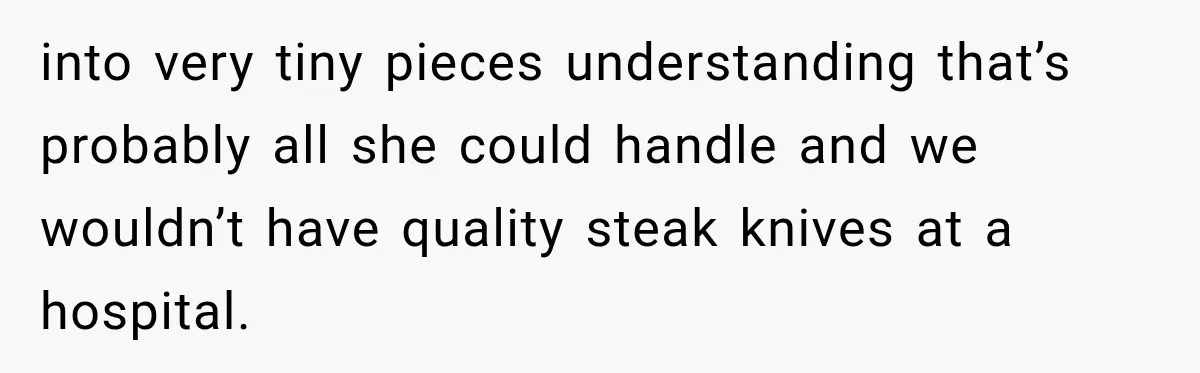 into very tiny pieces understanding that’s probably all she could handle and we wouldn’t have quality steak knives at a hospital.