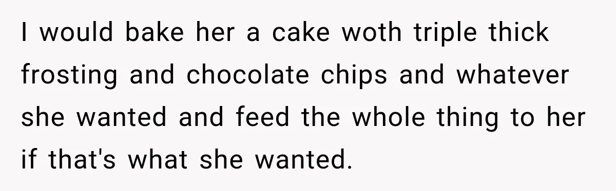 I would bake her a cake woth triple thick frosting and chocolate chips and whatever she wanted and feed the whole thing to her if that's what she wanted.
