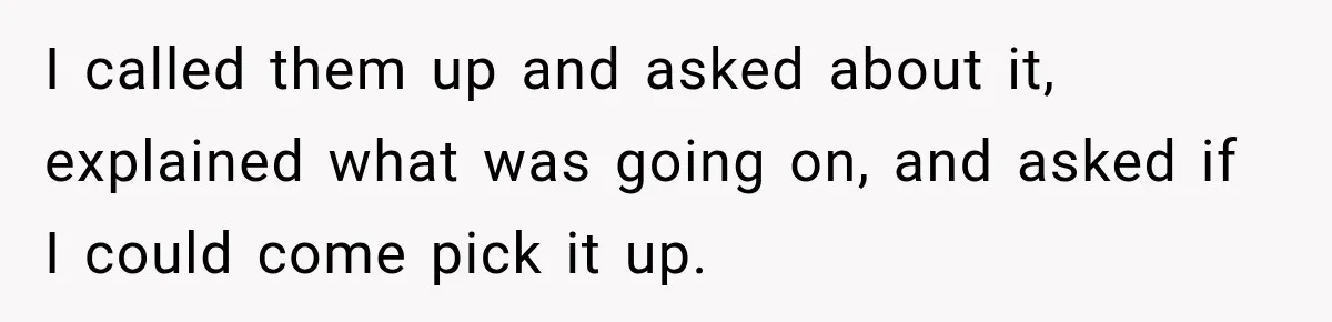 I called them up and asked about it, explained what was going on, and asked if I could come pick it up.