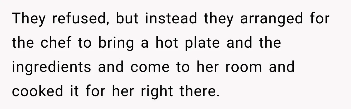 They refused, but instead they arranged for the chef to bring a hot plate and the ingredients and come to her room and cooked it for her right there.