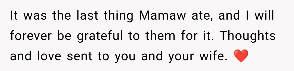 It was the last thing Mamaw ate, and I will forever be grateful to them for it. Thoughts and love sent to you and your wife. ❤️