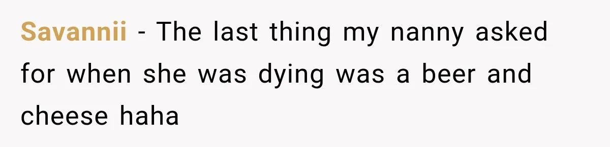Savannii − The last thing my nanny asked for when she was dying was a beer and cheese haha