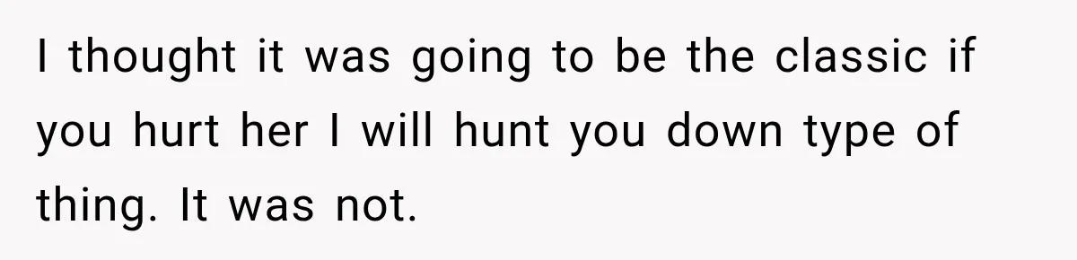 I thought it was going to be the classic if you hurt her I will hunt you down type of thing. It was not.