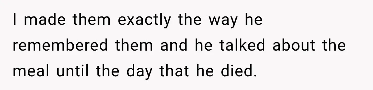 I made them exactly the way he remembered them and he talked about the meal until the day that he died.