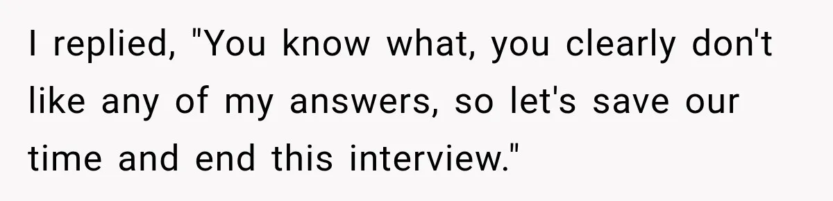 I replied, "You know what, you clearly don't like any of my answers, so let's save our time and end this interview."